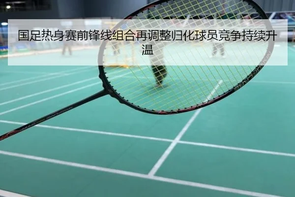 国足热身赛前锋线组合再调整归化球员竞争持续升温