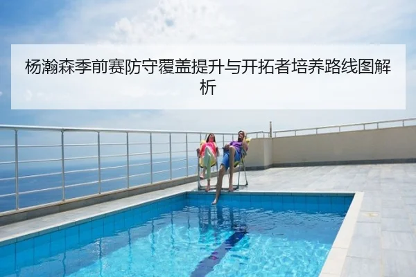 杨瀚森季前赛防守覆盖提升与开拓者培养路线图解析