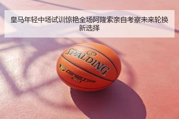 皇马年轻中场试训惊艳全场阿隆索亲自考察未来轮换新选择